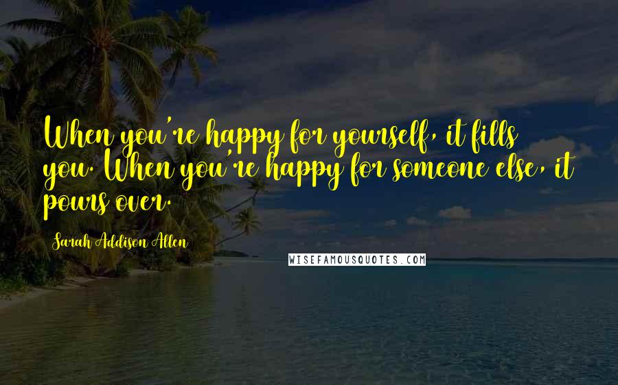 Sarah Addison Allen Quotes: When you're happy for yourself, it fills you. When you're happy for someone else, it pours over.