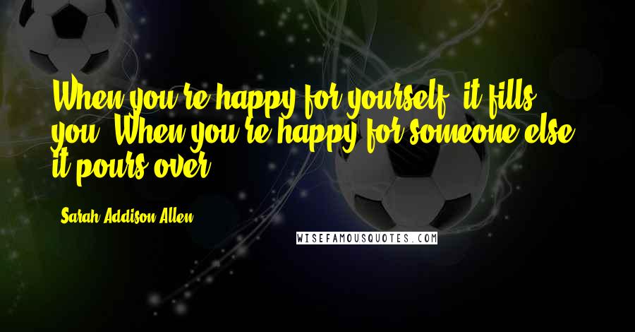 Sarah Addison Allen Quotes: When you're happy for yourself, it fills you. When you're happy for someone else, it pours over.