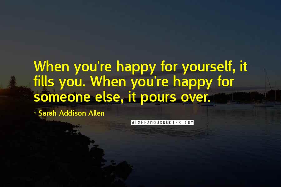 Sarah Addison Allen Quotes: When you're happy for yourself, it fills you. When you're happy for someone else, it pours over.