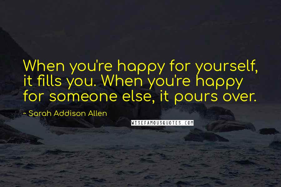 Sarah Addison Allen Quotes: When you're happy for yourself, it fills you. When you're happy for someone else, it pours over.