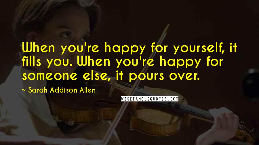 Sarah Addison Allen Quotes: When you're happy for yourself, it fills you. When you're happy for someone else, it pours over.