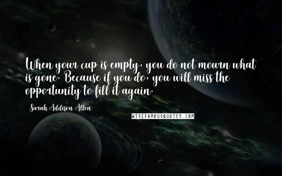 Sarah Addison Allen Quotes: When your cup is empty, you do not mourn what is gone. Because if you do, you will miss the opportunity to fill it again.