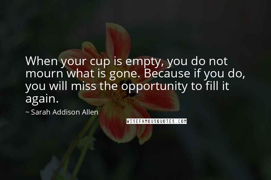 Sarah Addison Allen Quotes: When your cup is empty, you do not mourn what is gone. Because if you do, you will miss the opportunity to fill it again.