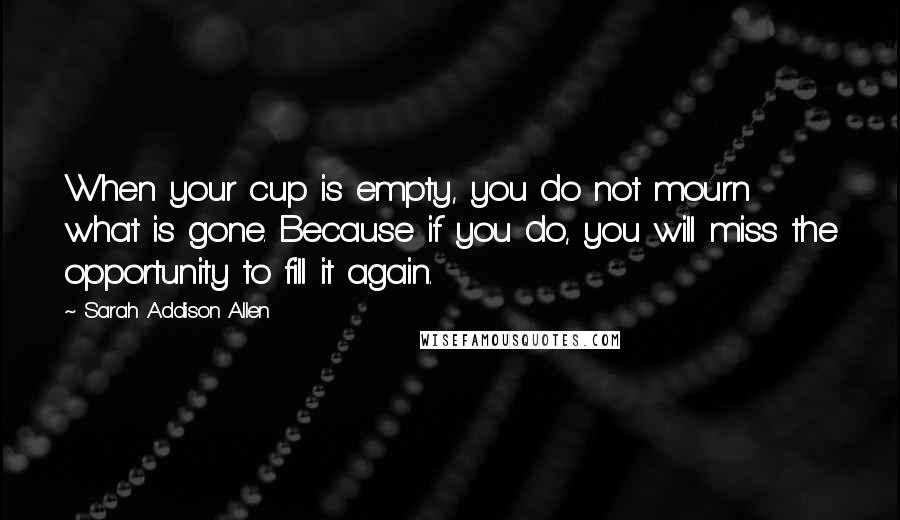 Sarah Addison Allen Quotes: When your cup is empty, you do not mourn what is gone. Because if you do, you will miss the opportunity to fill it again.