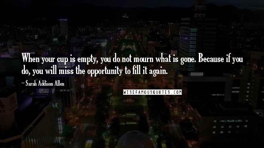 Sarah Addison Allen Quotes: When your cup is empty, you do not mourn what is gone. Because if you do, you will miss the opportunity to fill it again.