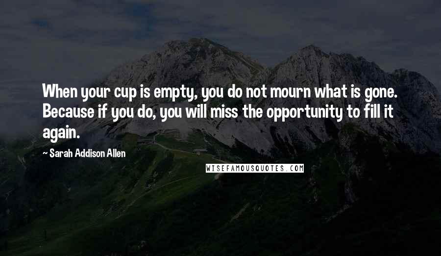 Sarah Addison Allen Quotes: When your cup is empty, you do not mourn what is gone. Because if you do, you will miss the opportunity to fill it again.