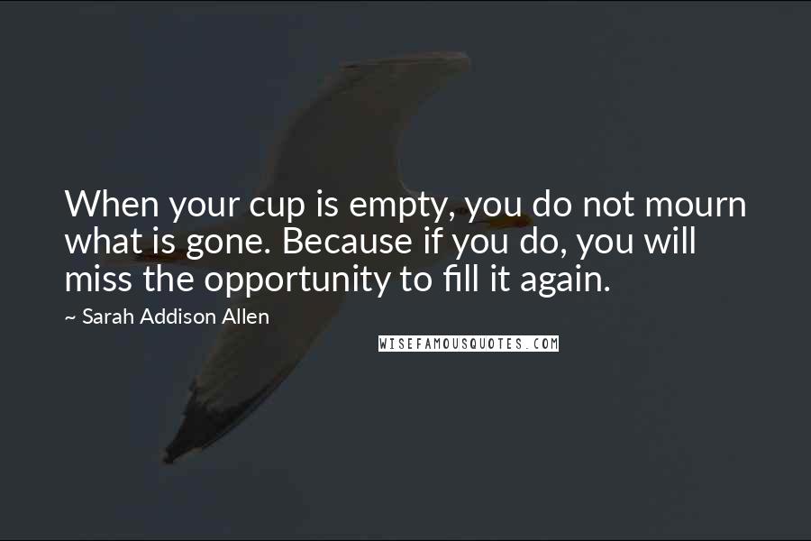 Sarah Addison Allen Quotes: When your cup is empty, you do not mourn what is gone. Because if you do, you will miss the opportunity to fill it again.