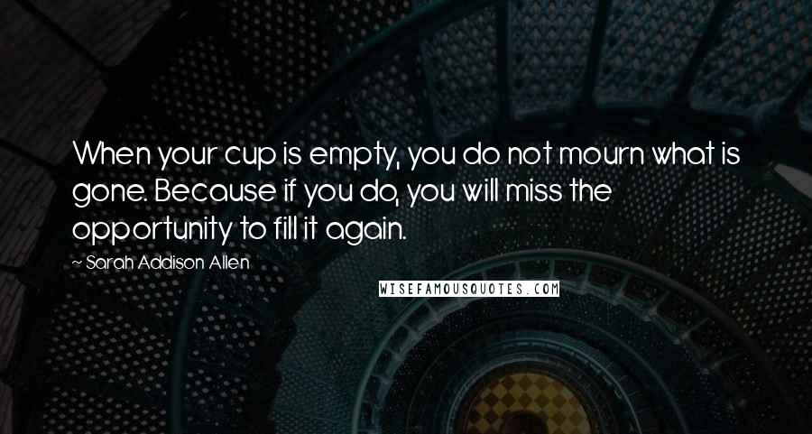 Sarah Addison Allen Quotes: When your cup is empty, you do not mourn what is gone. Because if you do, you will miss the opportunity to fill it again.