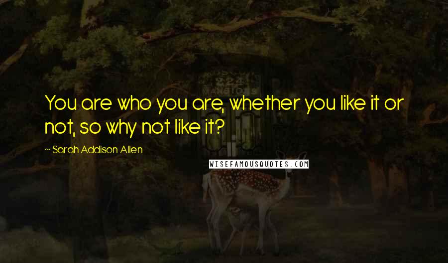Sarah Addison Allen Quotes: You are who you are, whether you like it or not, so why not like it?