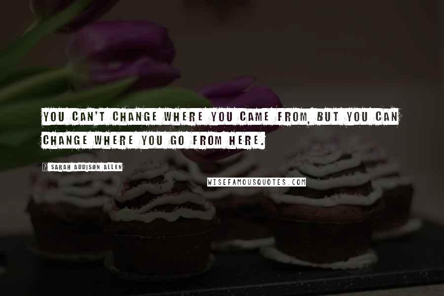 Sarah Addison Allen Quotes: You can't change where you came from, but you can change where you go from here.