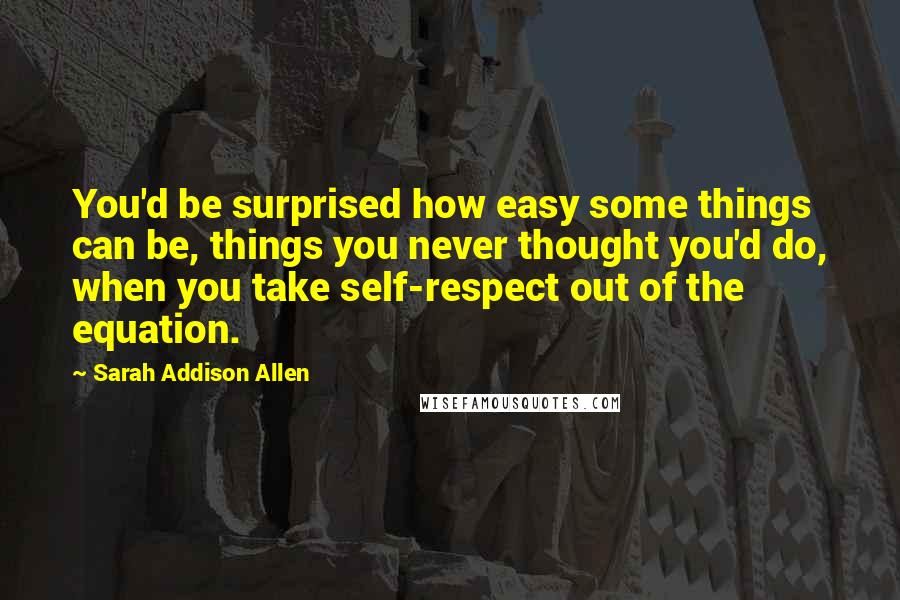 Sarah Addison Allen Quotes: You'd be surprised how easy some things can be, things you never thought you'd do, when you take self-respect out of the equation.