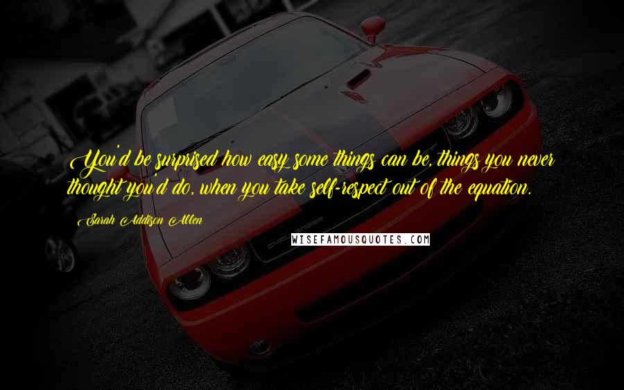 Sarah Addison Allen Quotes: You'd be surprised how easy some things can be, things you never thought you'd do, when you take self-respect out of the equation.