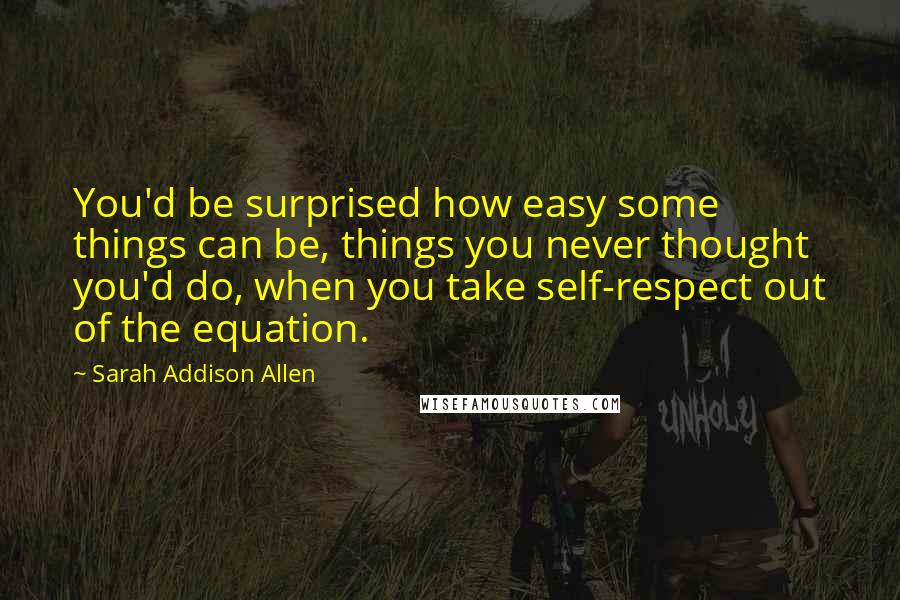 Sarah Addison Allen Quotes: You'd be surprised how easy some things can be, things you never thought you'd do, when you take self-respect out of the equation.