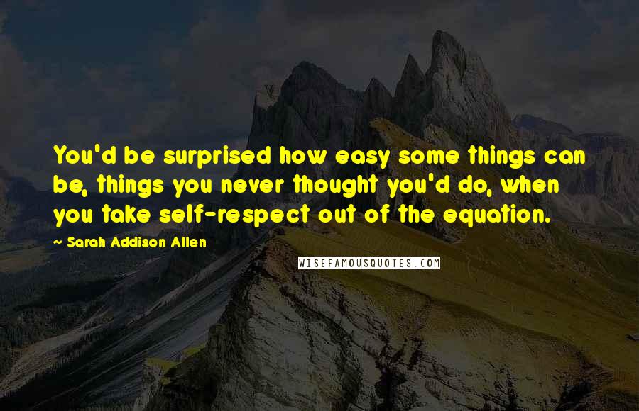 Sarah Addison Allen Quotes: You'd be surprised how easy some things can be, things you never thought you'd do, when you take self-respect out of the equation.
