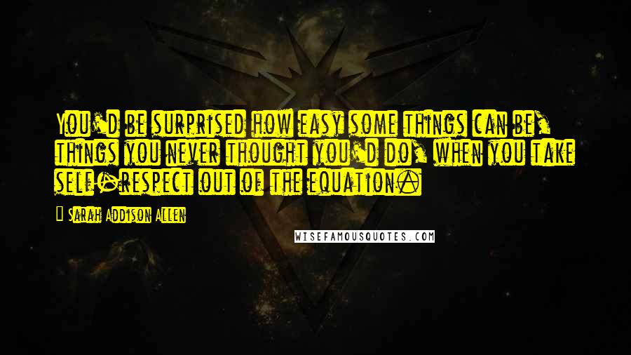 Sarah Addison Allen Quotes: You'd be surprised how easy some things can be, things you never thought you'd do, when you take self-respect out of the equation.