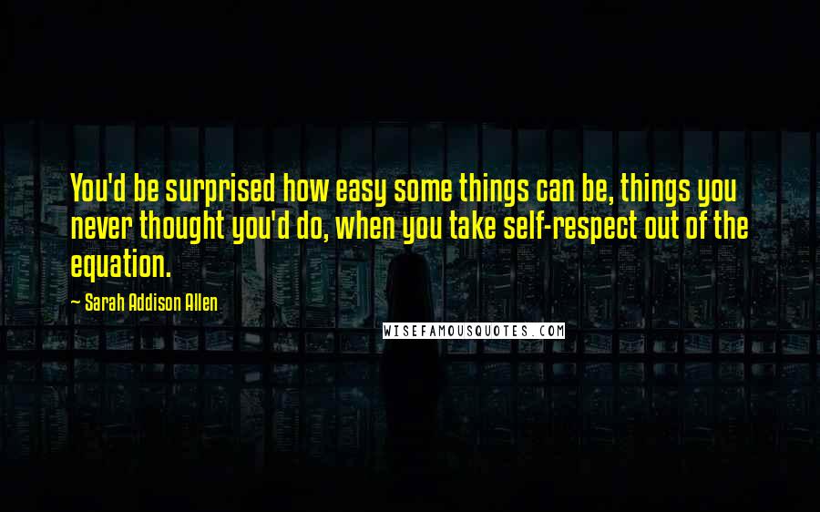 Sarah Addison Allen Quotes: You'd be surprised how easy some things can be, things you never thought you'd do, when you take self-respect out of the equation.