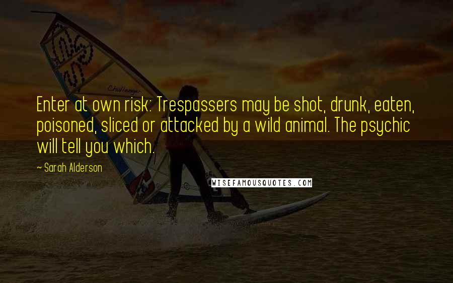 Sarah Alderson Quotes: Enter at own risk: Trespassers may be shot, drunk, eaten, poisoned, sliced or attacked by a wild animal. The psychic will tell you which.
