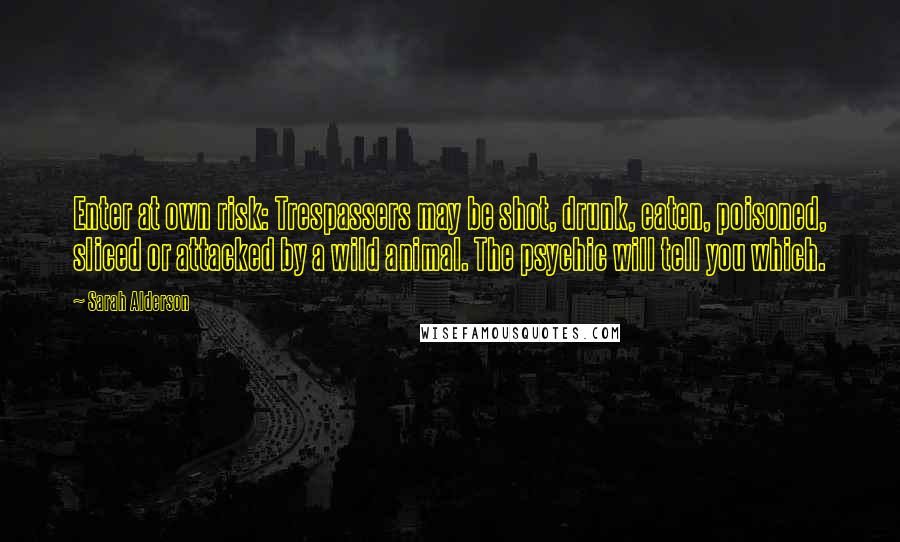 Sarah Alderson Quotes: Enter at own risk: Trespassers may be shot, drunk, eaten, poisoned, sliced or attacked by a wild animal. The psychic will tell you which.