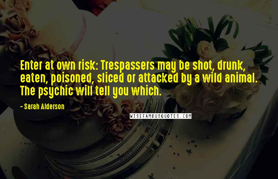 Sarah Alderson Quotes: Enter at own risk: Trespassers may be shot, drunk, eaten, poisoned, sliced or attacked by a wild animal. The psychic will tell you which.
