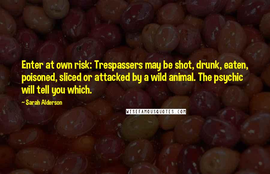 Sarah Alderson Quotes: Enter at own risk: Trespassers may be shot, drunk, eaten, poisoned, sliced or attacked by a wild animal. The psychic will tell you which.