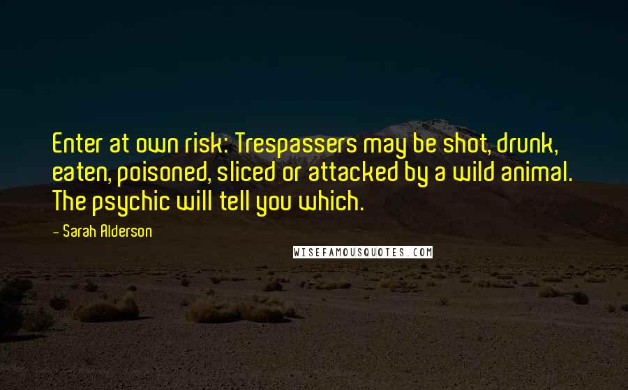Sarah Alderson Quotes: Enter at own risk: Trespassers may be shot, drunk, eaten, poisoned, sliced or attacked by a wild animal. The psychic will tell you which.