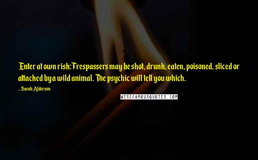 Sarah Alderson Quotes: Enter at own risk: Trespassers may be shot, drunk, eaten, poisoned, sliced or attacked by a wild animal. The psychic will tell you which.