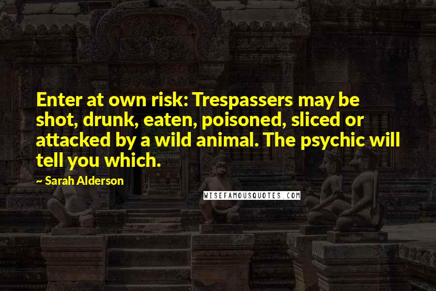 Sarah Alderson Quotes: Enter at own risk: Trespassers may be shot, drunk, eaten, poisoned, sliced or attacked by a wild animal. The psychic will tell you which.