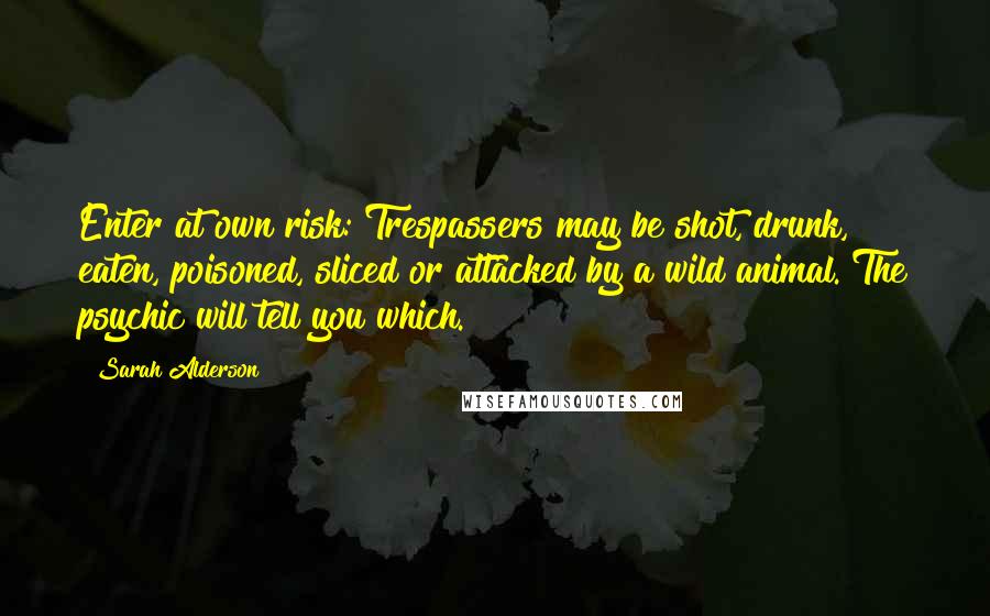 Sarah Alderson Quotes: Enter at own risk: Trespassers may be shot, drunk, eaten, poisoned, sliced or attacked by a wild animal. The psychic will tell you which.