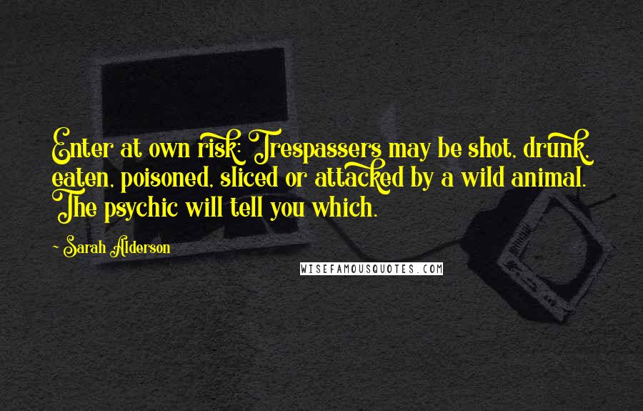 Sarah Alderson Quotes: Enter at own risk: Trespassers may be shot, drunk, eaten, poisoned, sliced or attacked by a wild animal. The psychic will tell you which.