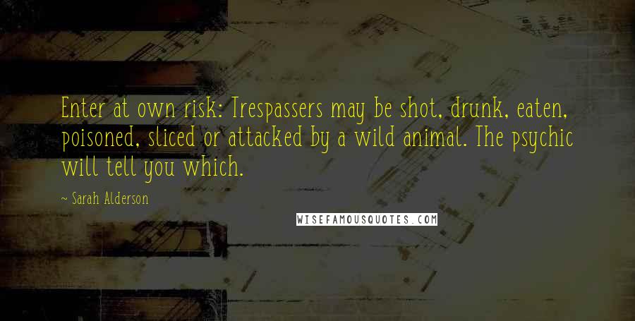 Sarah Alderson Quotes: Enter at own risk: Trespassers may be shot, drunk, eaten, poisoned, sliced or attacked by a wild animal. The psychic will tell you which.