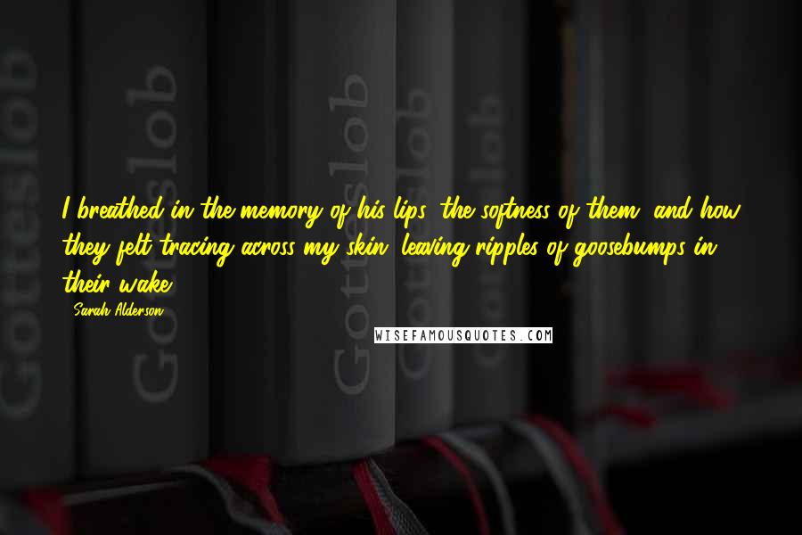 Sarah Alderson Quotes: I breathed in the memory of his lips, the softness of them, and how they felt tracing across my skin, leaving ripples of goosebumps in their wake.