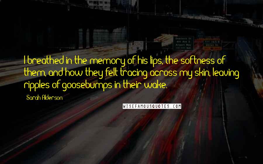 Sarah Alderson Quotes: I breathed in the memory of his lips, the softness of them, and how they felt tracing across my skin, leaving ripples of goosebumps in their wake.