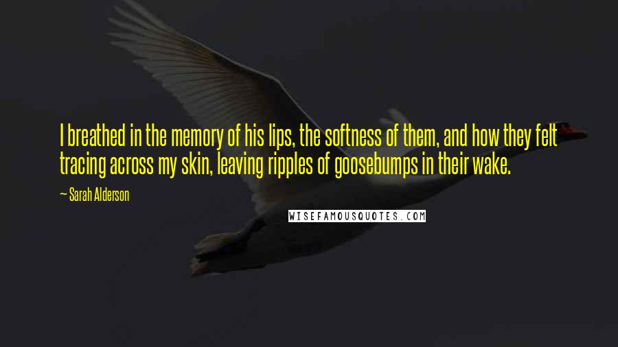 Sarah Alderson Quotes: I breathed in the memory of his lips, the softness of them, and how they felt tracing across my skin, leaving ripples of goosebumps in their wake.