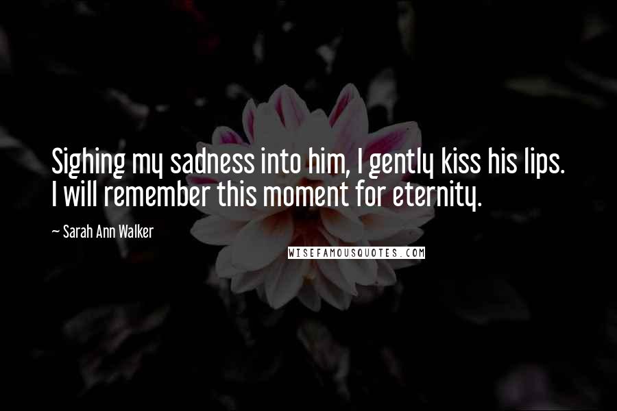 Sarah Ann Walker Quotes: Sighing my sadness into him, I gently kiss his lips. I will remember this moment for eternity.