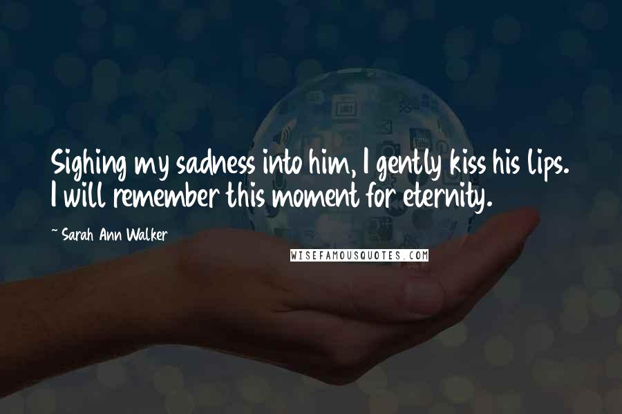 Sarah Ann Walker Quotes: Sighing my sadness into him, I gently kiss his lips. I will remember this moment for eternity.