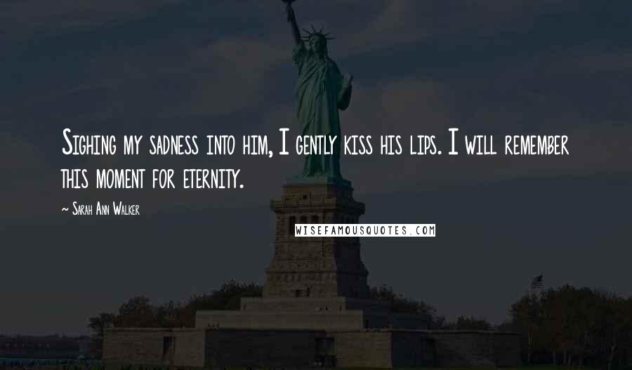 Sarah Ann Walker Quotes: Sighing my sadness into him, I gently kiss his lips. I will remember this moment for eternity.