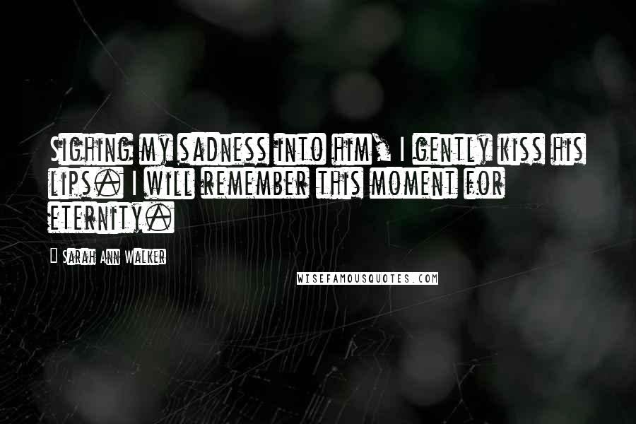 Sarah Ann Walker Quotes: Sighing my sadness into him, I gently kiss his lips. I will remember this moment for eternity.