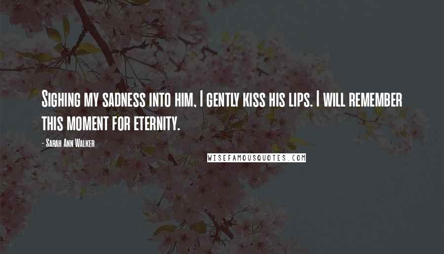 Sarah Ann Walker Quotes: Sighing my sadness into him, I gently kiss his lips. I will remember this moment for eternity.