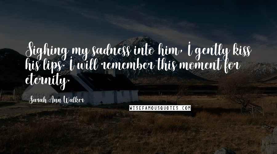 Sarah Ann Walker Quotes: Sighing my sadness into him, I gently kiss his lips. I will remember this moment for eternity.