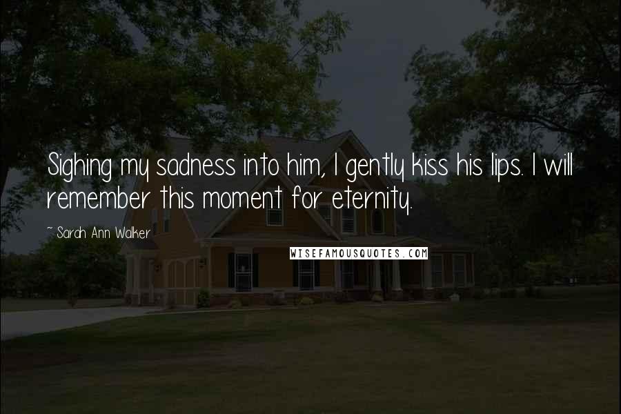 Sarah Ann Walker Quotes: Sighing my sadness into him, I gently kiss his lips. I will remember this moment for eternity.