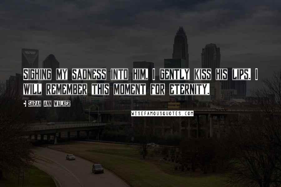 Sarah Ann Walker Quotes: Sighing my sadness into him, I gently kiss his lips. I will remember this moment for eternity.