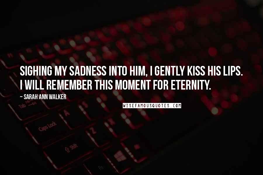 Sarah Ann Walker Quotes: Sighing my sadness into him, I gently kiss his lips. I will remember this moment for eternity.
