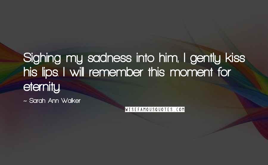 Sarah Ann Walker Quotes: Sighing my sadness into him, I gently kiss his lips. I will remember this moment for eternity.