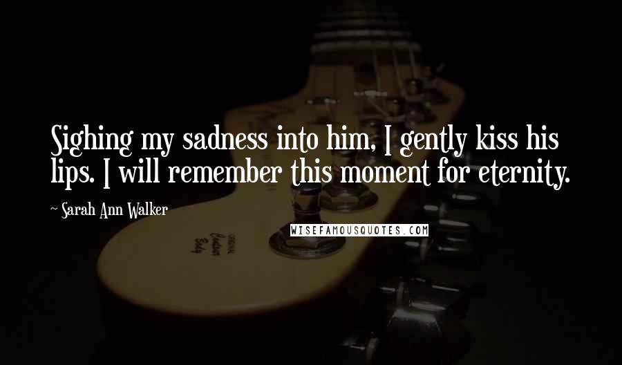 Sarah Ann Walker Quotes: Sighing my sadness into him, I gently kiss his lips. I will remember this moment for eternity.
