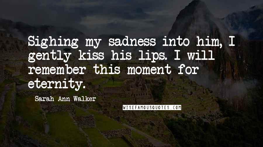 Sarah Ann Walker Quotes: Sighing my sadness into him, I gently kiss his lips. I will remember this moment for eternity.