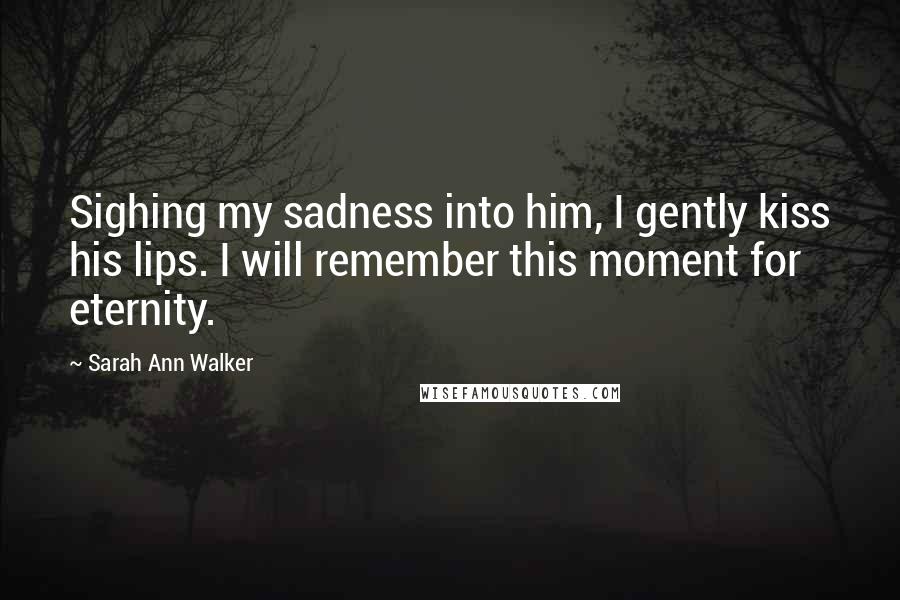 Sarah Ann Walker Quotes: Sighing my sadness into him, I gently kiss his lips. I will remember this moment for eternity.