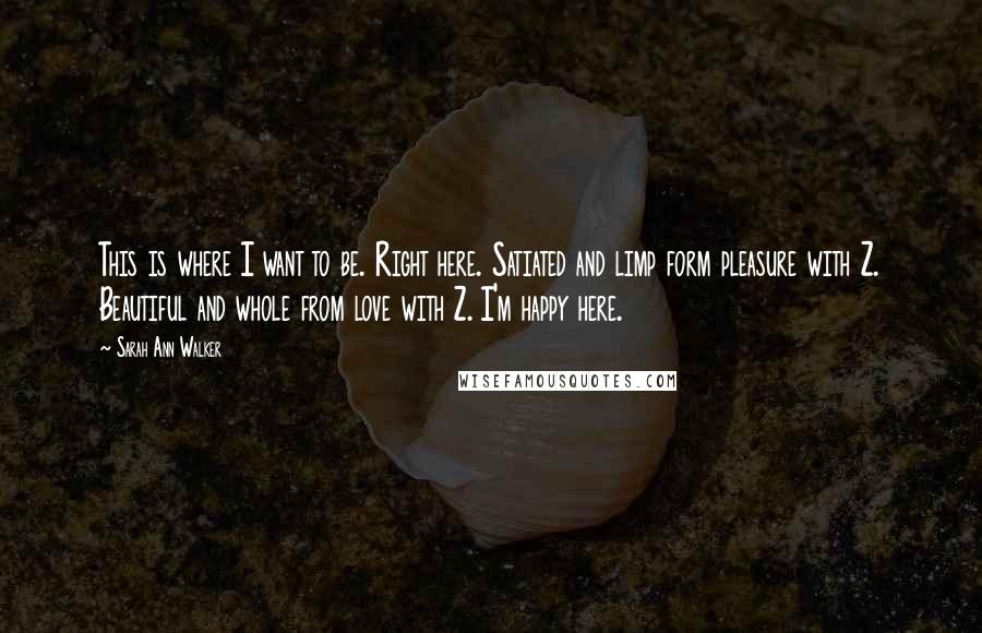 Sarah Ann Walker Quotes: This is where I want to be. Right here. Satiated and limp form pleasure with Z. Beautiful and whole from love with Z. I'm happy here.