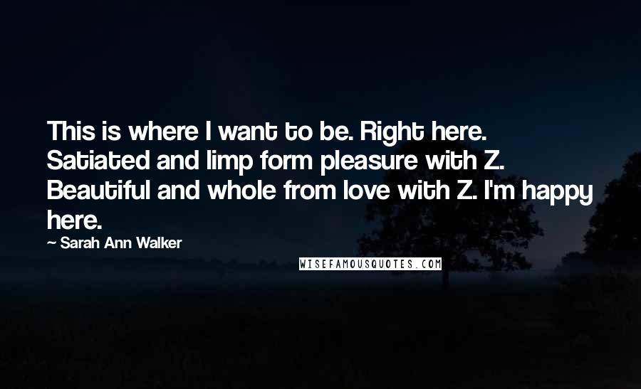 Sarah Ann Walker Quotes: This is where I want to be. Right here. Satiated and limp form pleasure with Z. Beautiful and whole from love with Z. I'm happy here.