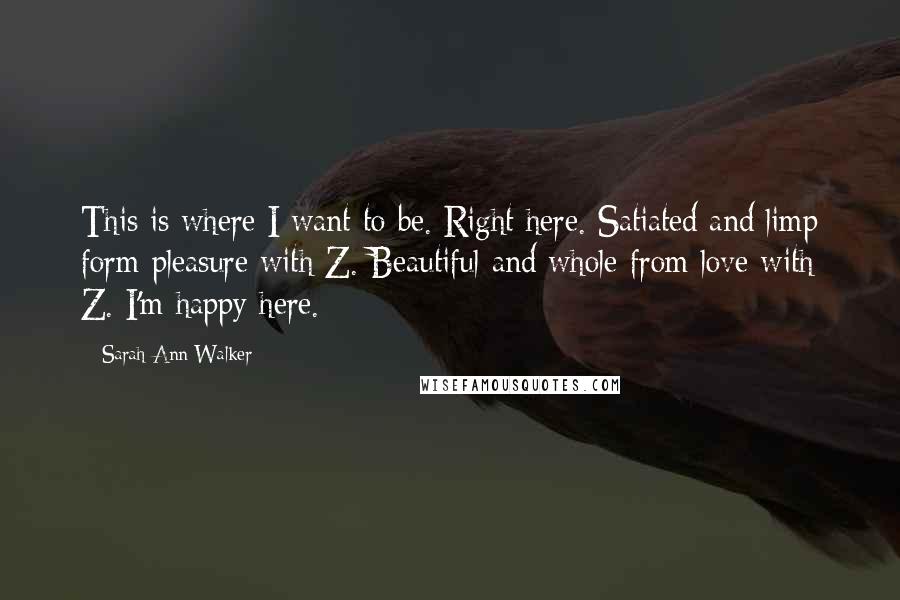 Sarah Ann Walker Quotes: This is where I want to be. Right here. Satiated and limp form pleasure with Z. Beautiful and whole from love with Z. I'm happy here.