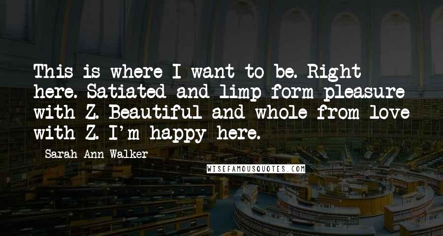 Sarah Ann Walker Quotes: This is where I want to be. Right here. Satiated and limp form pleasure with Z. Beautiful and whole from love with Z. I'm happy here.